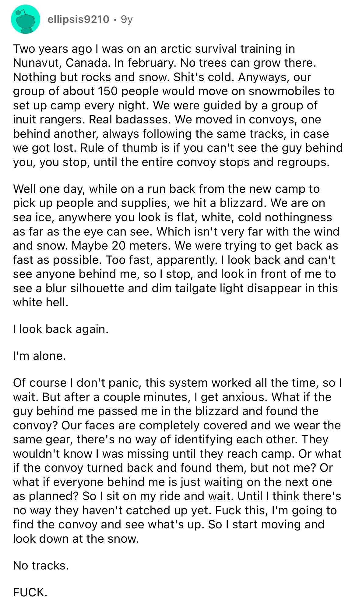 ellipsis9210 9y Two years ago I was on an arctic survival training in Nunavut, Canada. In february. No trees can grow there. Nothing but rocks and snow. Shit's cold. Anyways, our group of about 150 people would move on snowmobiles to set up camp every night. We were guided by a group of inuit rangers. Real badasses. We moved in convoys, one behind another, always following the same tracks, in case we got lost. Rule of thumb is if you can't see the guy behind you, you stop, until the entire convoy stops and regroups. Well one day, while on
