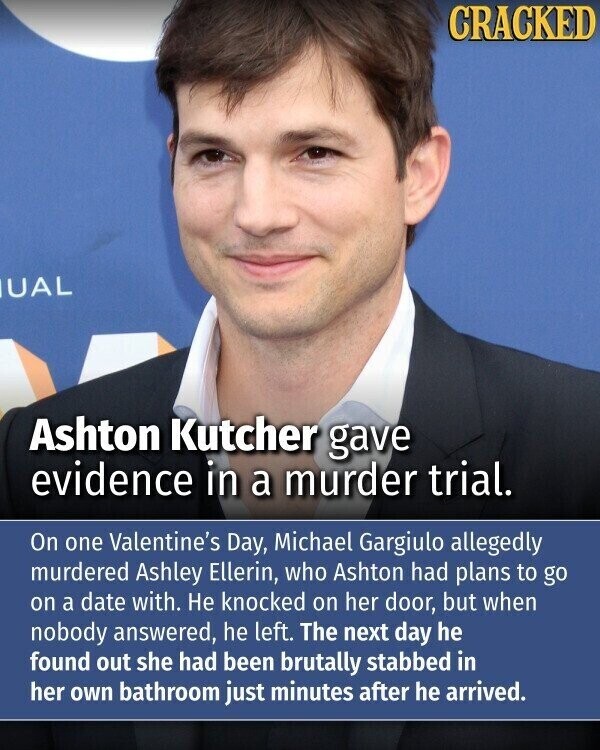 CRACKED UAL Ashton Kutcher gave evidence in a murder trial. On one Valentine's Day, Michael Gargiulo allegedly murdered Ashley Ellerin, who Ashton had plans to go on a date with. Не knocked on her door, but when nobody answered, he left. The next day he found out she had been brutally stabbed in her own bathroom just minutes after he arrived.