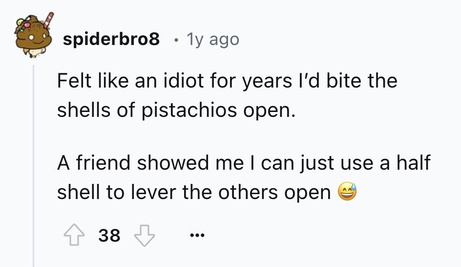 spiderbro8 1y ago Felt like an idiot for years I'd bite the shells of pistachios open. A friend showed me I can just use a half shell to lever the others open 38 ...