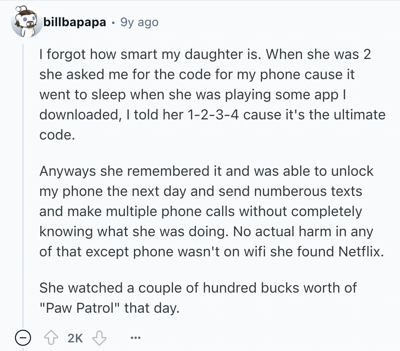 billbapapa 9y ago I forgot how smart my daughter is. When she was 2 she asked me for the code for my phone cause it went to sleep when she was playing some app I downloaded, I told her 1-2-3-4 cause it's the ultimate code. Anyways she remembered it and was able to unlock my phone the next day and send numberous texts and make multiple phone calls without completely knowing what she was doing. No actual harm in any of that except phone wasn't on wifi she found Netflix. She watched a couple of hundred bucks worth of Paw
