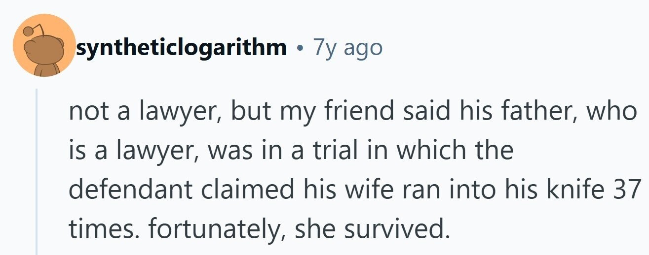 syntheticlogarithm . 7y ago not a lawyer, but my friend said his father, who is a lawyer, was in a trial in which the defendant claimed his wife ran into his knife 37 times. fortunately, she survived.
