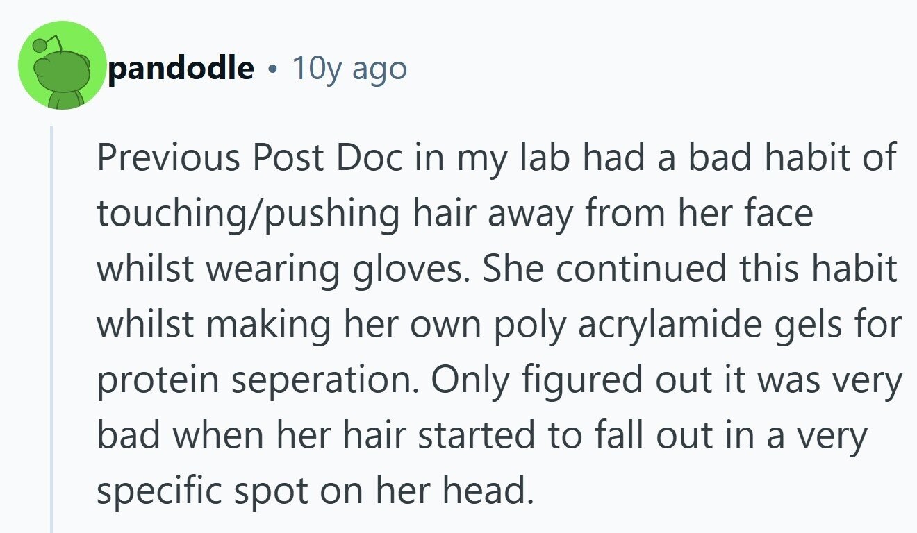 pandodle 10y ago Previous Post Doc in my lab had a bad habit of touching/pushing hair away from her face whilst wearing gloves. She continued this habit whilst making her own poly acrylamide gels for protein seperation. Only figured out it was very bad when her hair started to fall out in a very specific spot on her head.