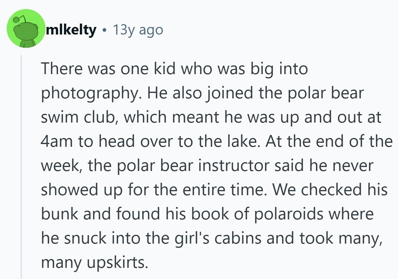 mlkelty 13y ago There was one kid who was big into photography. Не also joined the polar bear swim club, which meant he was up and out at 4am to head over to the lake. At the end of the week, the polar bear instructor said he never showed up for the entire time. We checked his bunk and found his book of polaroids where he snuck into the girl's cabins and took many, many upskirts.