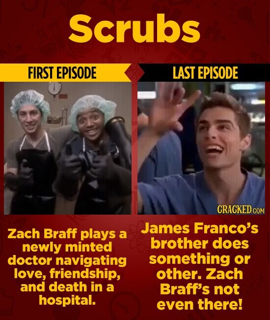 Scrubs FIRST EPISODE LAST EPISODE CRACKED.COM James Franco's Zach Braff plays a brother does newly minted something or doctor navigating love, friendship, other. Zach and death in a Braff's not hospital. even there!