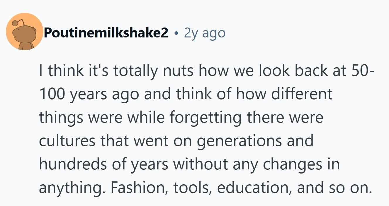 Poutinemilkshake2 2y ago I think it's totally nuts how we look back at 50- 100 years ago and think of how different things were while forgetting there were cultures that went on generations and hundreds of years without any changes in anything. Fashion, tools, education, and so on.