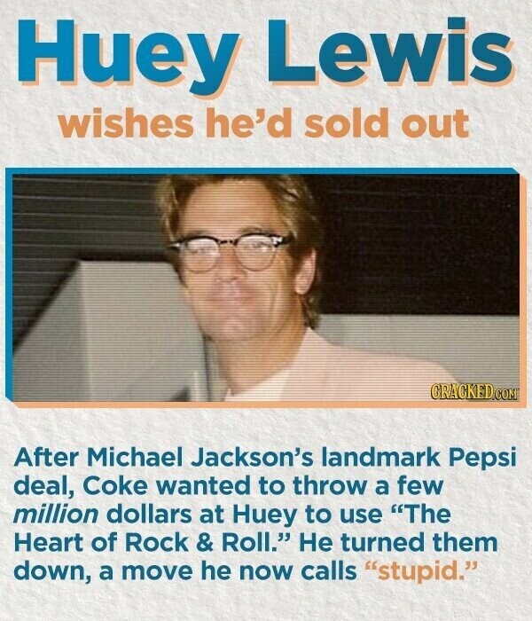 Huey Lewis wishes he'd sold out CRACKED.COM After Michael Jackson's landmark Pepsi deal, Coke wanted to throw a few million dollars at Huey to use The Heart of Rock & Roll. Не turned them down, a move he now calls stupid.