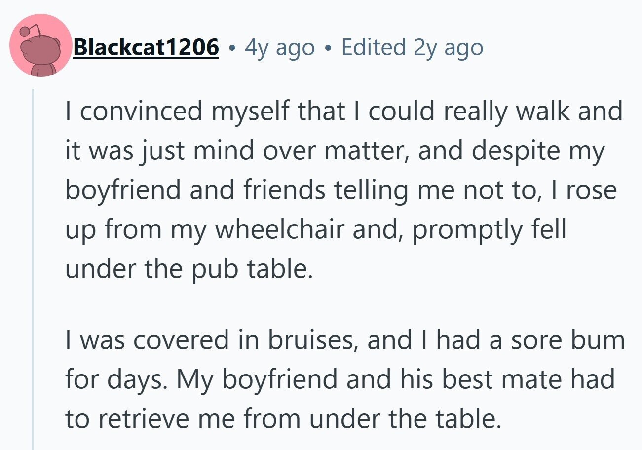 Blackcat1206 4y ago . Edited 2y ago I convinced myself that I could really walk and it was just mind over matter, and despite my boyfriend and friends telling me not to, I rose up from my wheelchair and, promptly fell under the pub table. | was covered in bruises, and I had a sore bum for days. My boyfriend and his best mate had to retrieve me from under the table. 