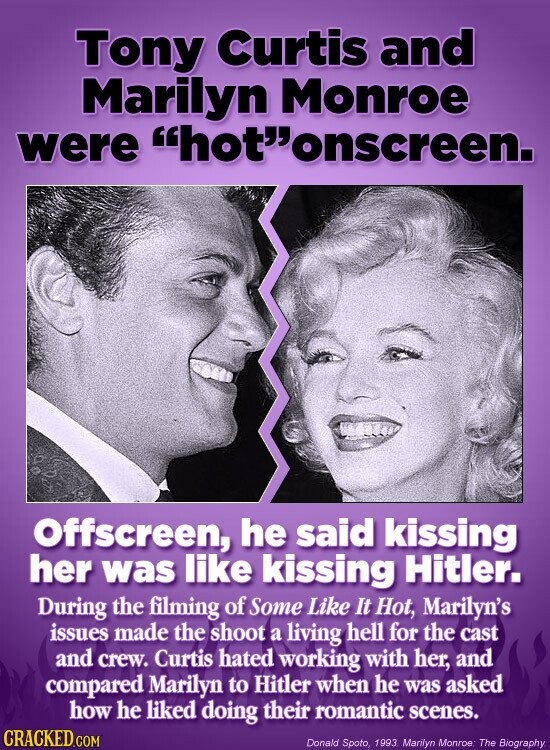 Tony Curtis and Marilyn Monroe were hotonscreen. Offscreen, he said kissing her was like kissing Hitler. During the filming of Some Like It Hot, Marilyn's issues made the shoot a living hell for the cast and crew. Curtis hated working with her, and compared Marilyn to Hitler when he was asked how he liked doing their romantic scenes. CRACKED.COM Donald Spoto, 1993 Marilyn Monroe. The Biography.