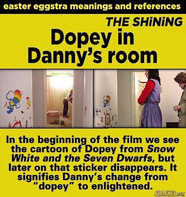 easter eggstra meanings and references THE SHiNiNG Dopey in Danny's room In the beginning of the film we see the cartoon of Dopey from Snow White and the Seven Dwarfs, but later on that sticker disappears. It signifies Danny's change from dopey to enlightened. GRACKED.COM
