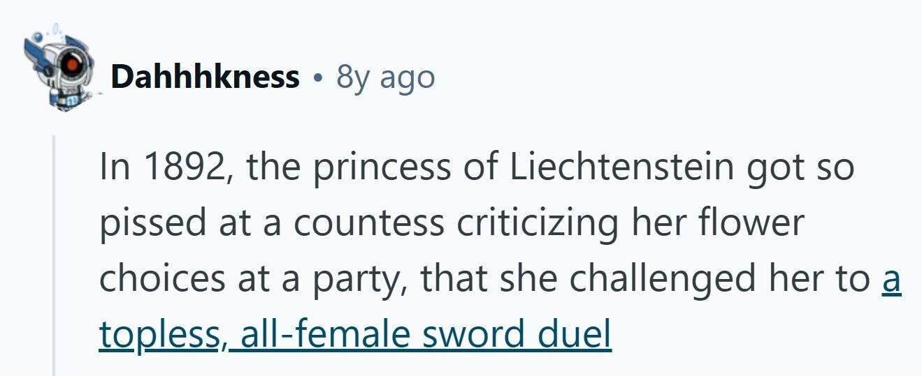 Dahhhkness 8y ago In 1892, the princess of Liechtenstein got so pissed at a countess criticizing her flower choices at a party, that she challenged her to a topless, , all-female sword duel
