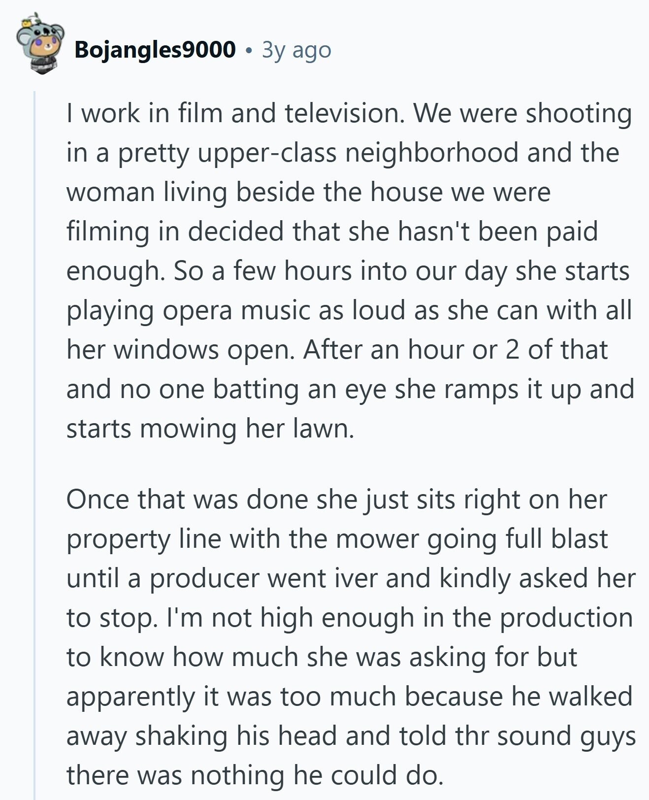 Bojangles9000 Зу ago I work in film and television. We were shooting in a pretty upper-class neighborhood and the woman living beside the house we were filming in decided that she hasn't been paid enough. So a few hours into our day she starts playing opera music as loud as she can with all her windows open. After an hour or 2 of that and no one batting an eye she ramps it up and starts mowing her lawn. Once that was done she just sits right on her property line with the mower going full blast until a producer