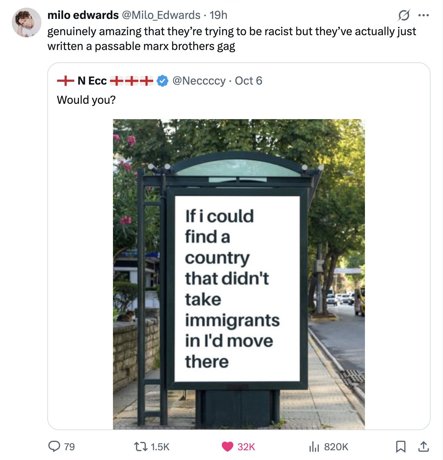 milo edwards @Milo_Edwards 19h ... genuinely amazing that they're trying to be racist but they've actually just written a passable marx brothers gag + N Ecc +++ @Neccccy . Oct 6 Would you? If i could find a country that didn't take immigrants in I'd move there 79 1.5K 32K 820K 