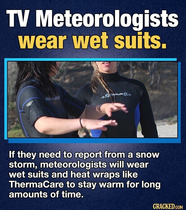 TV Meteorologists wear wet suits. PER LIDE If they need to report from a snow storm, meteorologists will wear wet suits and heat wraps like ThermaCare to stay warm for long amounts of time. CRACKED.COM