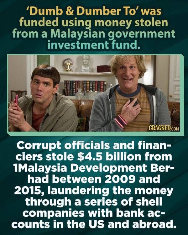 'Dumb & Dumber To' was funded using money stolen from a Malaysian government investment fund. CRACKED.COM Corrupt officials and finan- ciers stole $4.5 billion from 1Malaysia Development Ber- had between 2009 and 2015, laundering the money through a series of shell companies with bank ac- counts in the US and abroad.