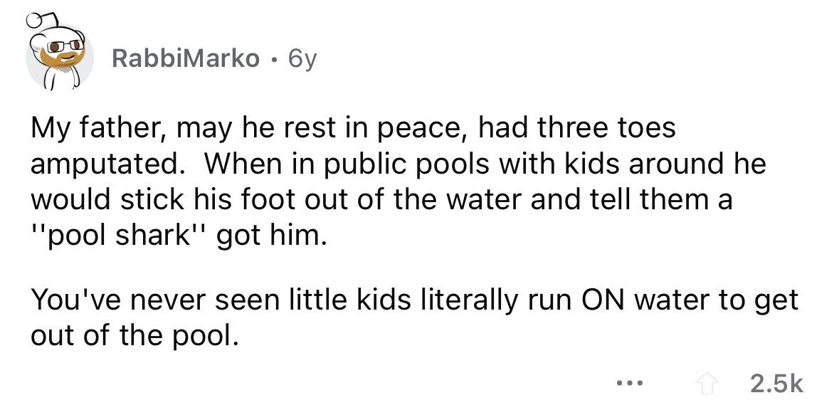 RabbiMarko . 6y My father, may he rest in peace, had three toes amputated. When in public pools with kids around he would stick his foot out of the water and tell them a pool shark got him. You've never seen little kids literally run ON water to get out of the pool. ... 2.5k