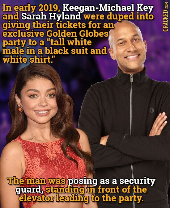 In early 2019, Keegan-Michael Key and Sarah Hyland were duped into giving their tickets for an exclusive Golden Globes CRACKED.COM party to a tall white male in a black suit and white shirt. The man was posing as a security guard, standing in front of the elevator leading to the party.