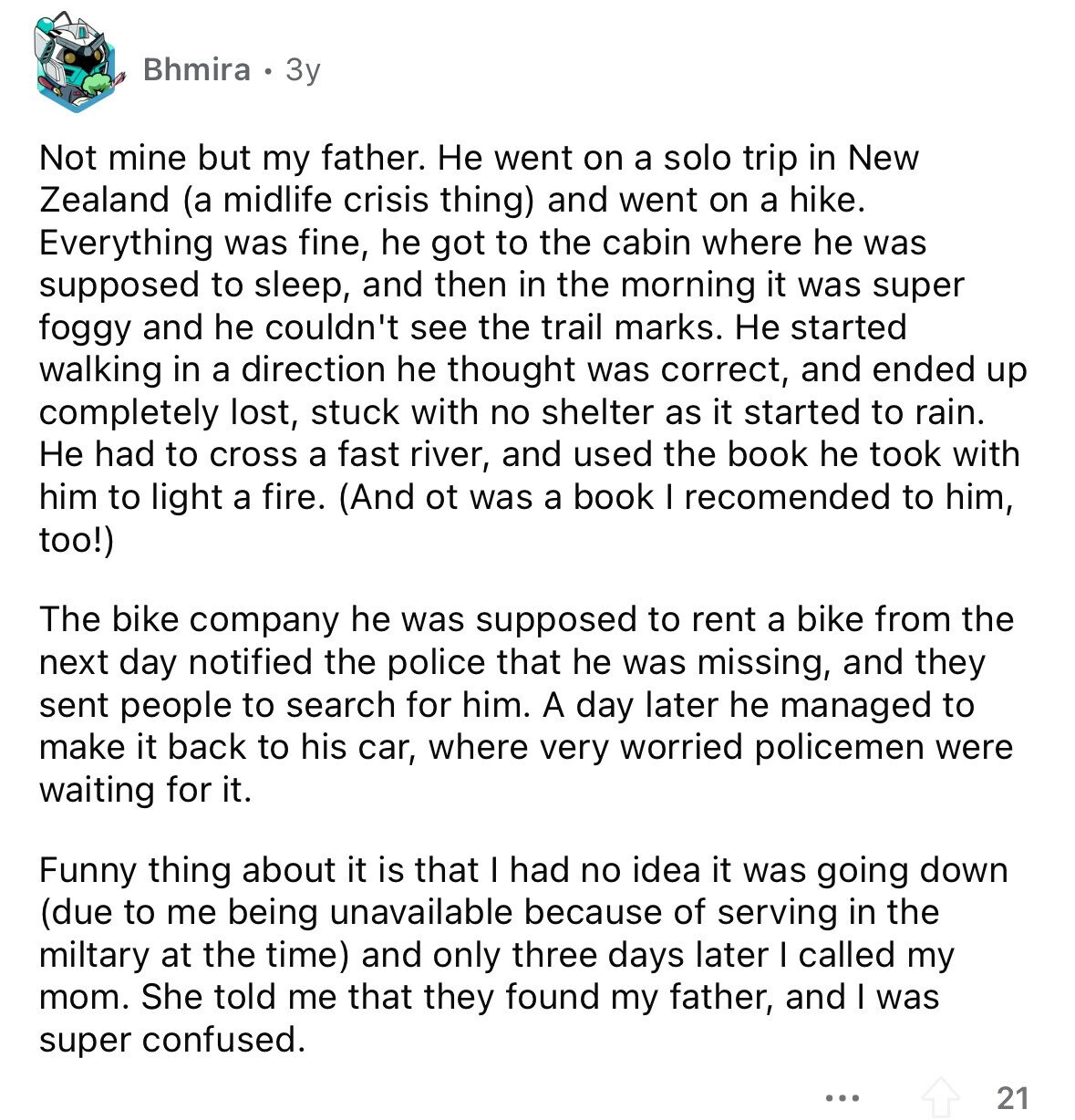 Bhmira 3y Not mine but my father. Не went on a solo trip in New Zealand (a midlife crisis thing) and went on a hike. Everything was fine, he got to the cabin where he was supposed to sleep, and then in the morning it was super foggy and he couldn't see the trail marks. Не started walking in a direction he thought was correct, and ended up completely lost, stuck with no shelter as it started to rain. Не had to cross a fast river, and used the book he took with him to light a fire. (And ot