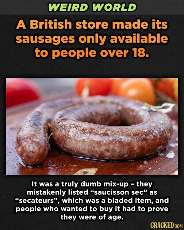 WEIRD WORLD A British store made its sausages only available to people over 18. It was a truly dumb mix-up - they mistakenly listed saucisson sec as secateurs, which was a bladed item, and people who wanted to buy it had to prove they were of age. CRACKED.COM