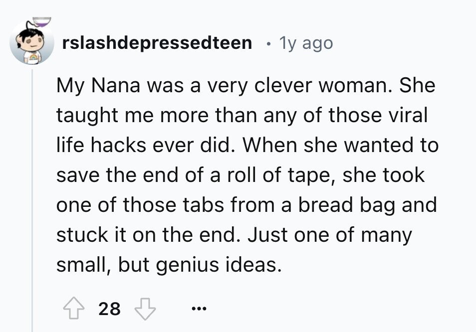 rslashdepressedteen 1y ago My Nana was a very clever woman. She taught me more than any of those viral life hacks ever did. When she wanted to save the end of a roll of tape, she took one of those tabs from a bread bag and stuck it on the end. Just one of many small, but genius ideas. 28 ...