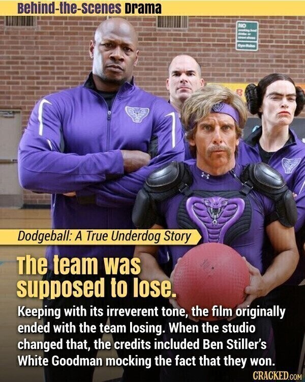 Behind-the-scenes Drama NO - - - B Dodgeball: A True Underdog Story The team was supposed to lose. Keeping with its irreverent tone, the film originally ended with the team losing. When the studio changed that, the credits included Ben Stiller's White Goodman mocking the fact that they won. CRACKED.COM