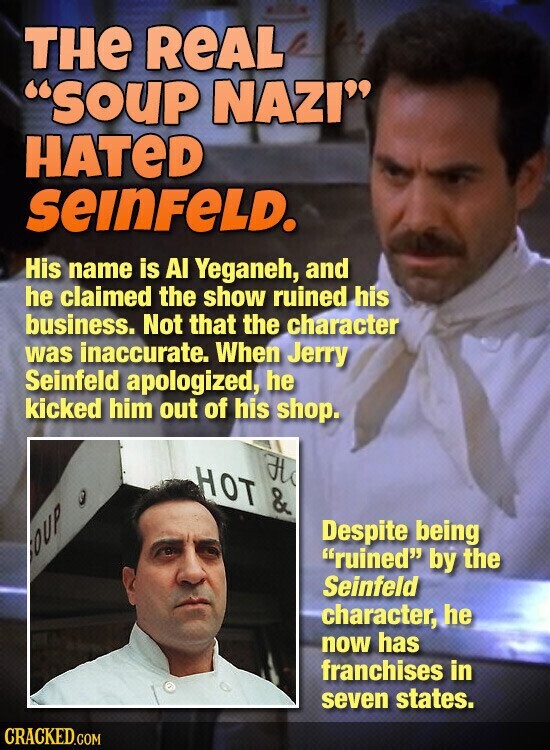THe REAL SOUP NAZI HATeD SEINFELD. His name is AI Yeganeh, and he claimed the show ruined his business. Not that the character was inaccurate. When Jerry Seinfeld apologized, he kicked him out of his shop. H HOT & OUP Э Despite being ruined by the Seinfeld character, he now has franchises in seven states. CRACKED.COM