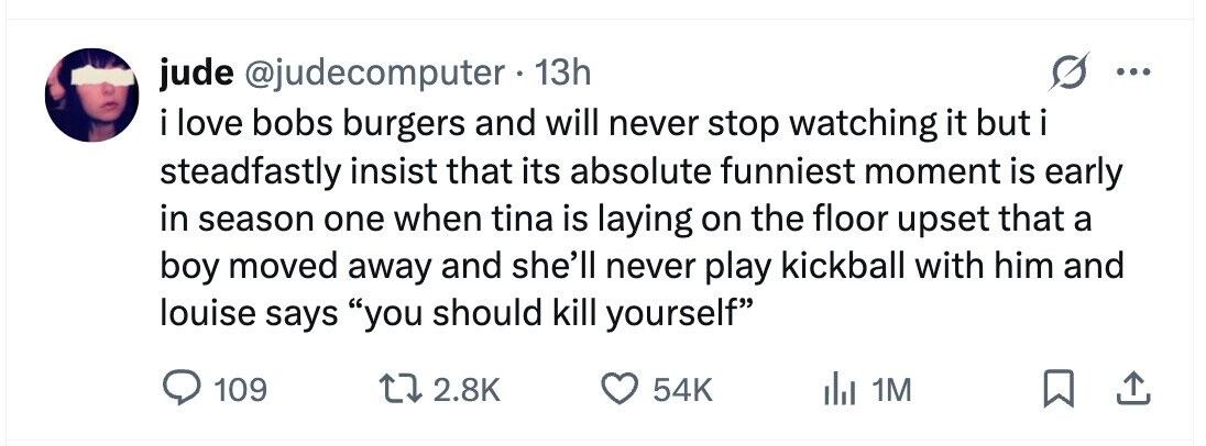 jude @judecomputer 13h ... i love bobs burgers and will never stop watching it but i steadfastly insist that its absolute funniest moment is early in season one when tina is laying on the floor upset that a boy moved away and she'll never play kickball with him and louise says you should kill yourself 109 2.8K 54K del 1M