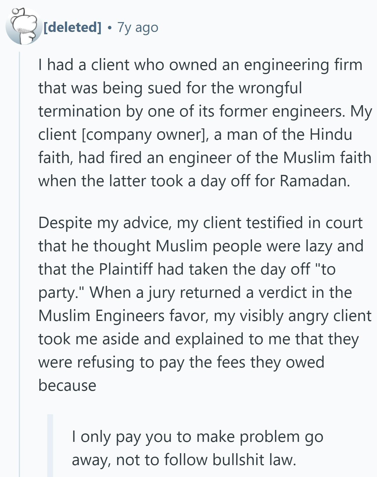 7y ago | had a client who owned an engineering firm that was being sued for the wrongful termination by one of its former engineers. My client , a man of the Hindu faith, had fired an engineer of the Muslim faith when the latter took a day off for Ramadan. Despite my advice, my client testified in court that he thought Muslim people were lazy and that the Plaintiff had taken the day off to party. When a jury returned a verdict in the Muslim Engineers favor, my visibly angry client took me aside and explained to