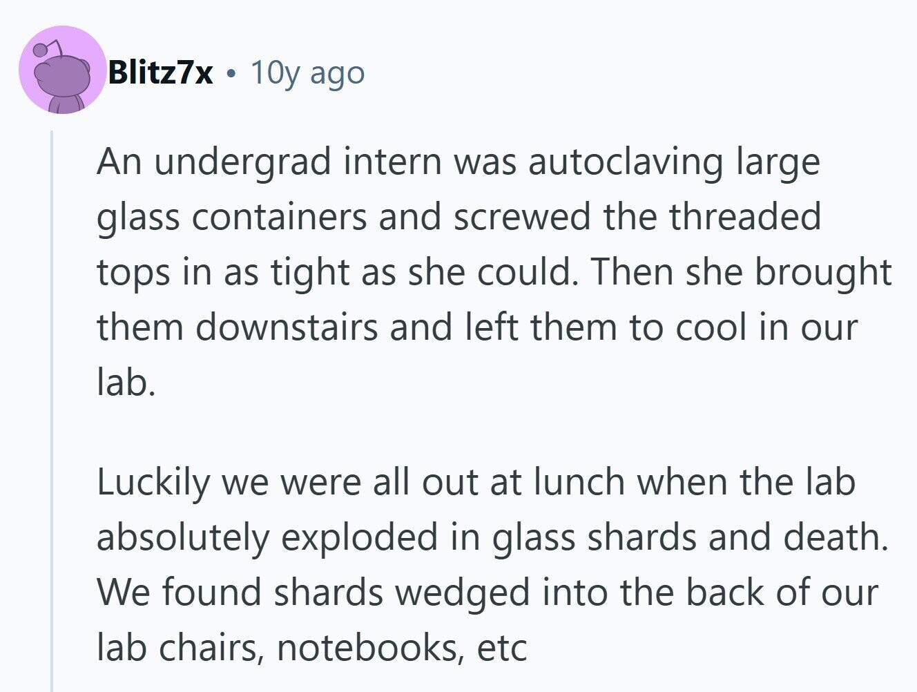 Blitz7x . 10y ago An undergrad intern was autoclaving large glass containers and screwed the threaded tops in as tight as she could. Then she brought them downstairs and left them to cool in our lab. Luckily we were all out at lunch when the lab absolutely exploded in glass shards and death. We found shards wedged into the back of our lab chairs, notebooks, etc