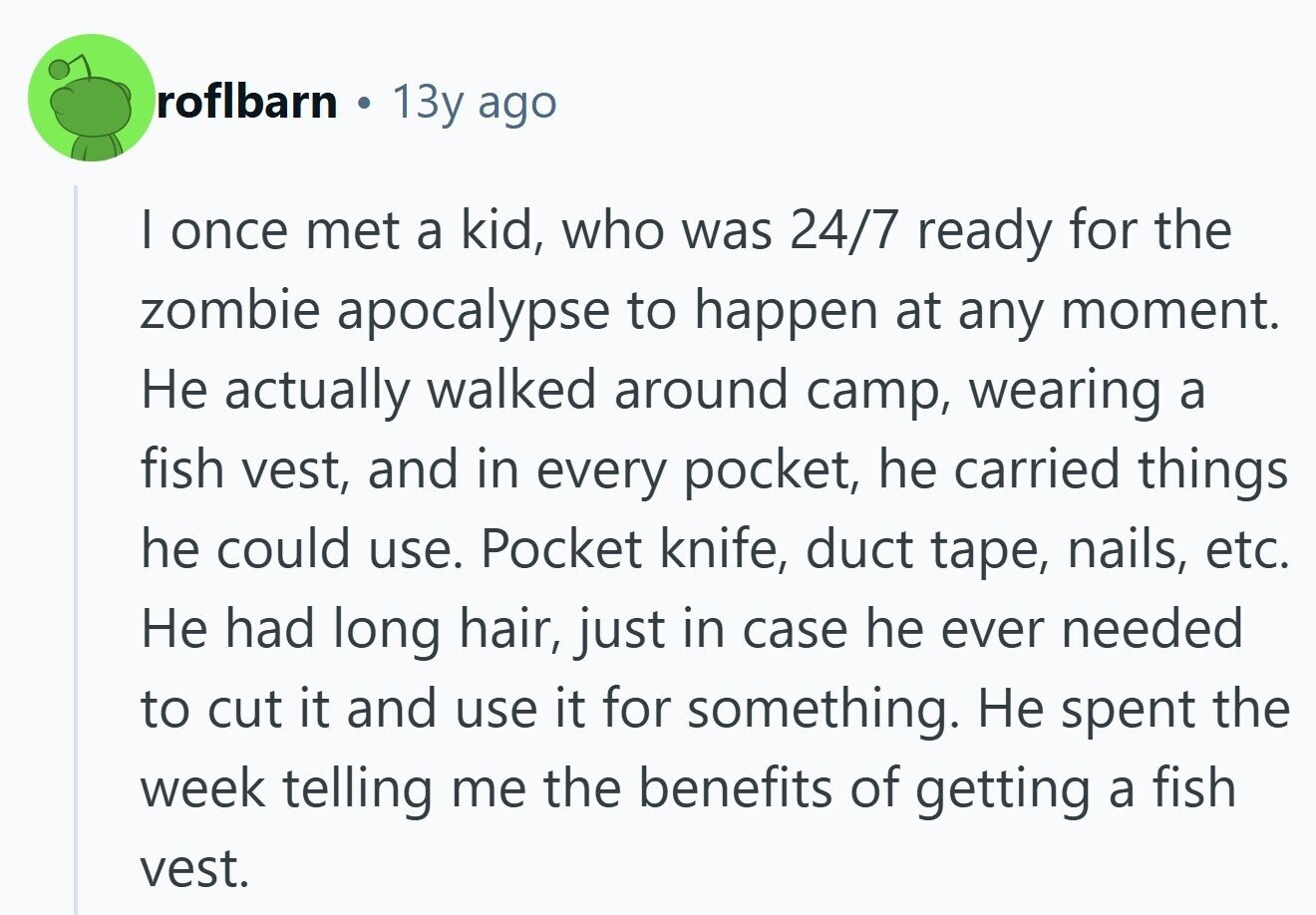 roflbarn 13y ago I once met a kid, who was 24/7 ready for the zombie apocalypse to happen at any moment. Не actually walked around camp, wearing a fish vest, and in every pocket, he carried things he could use. Pocket knife, duct tape, nails, etc. Не had long hair, just in case he ever needed to cut it and use it for something. Не spent the week telling me the benefits of getting a fish vest.
