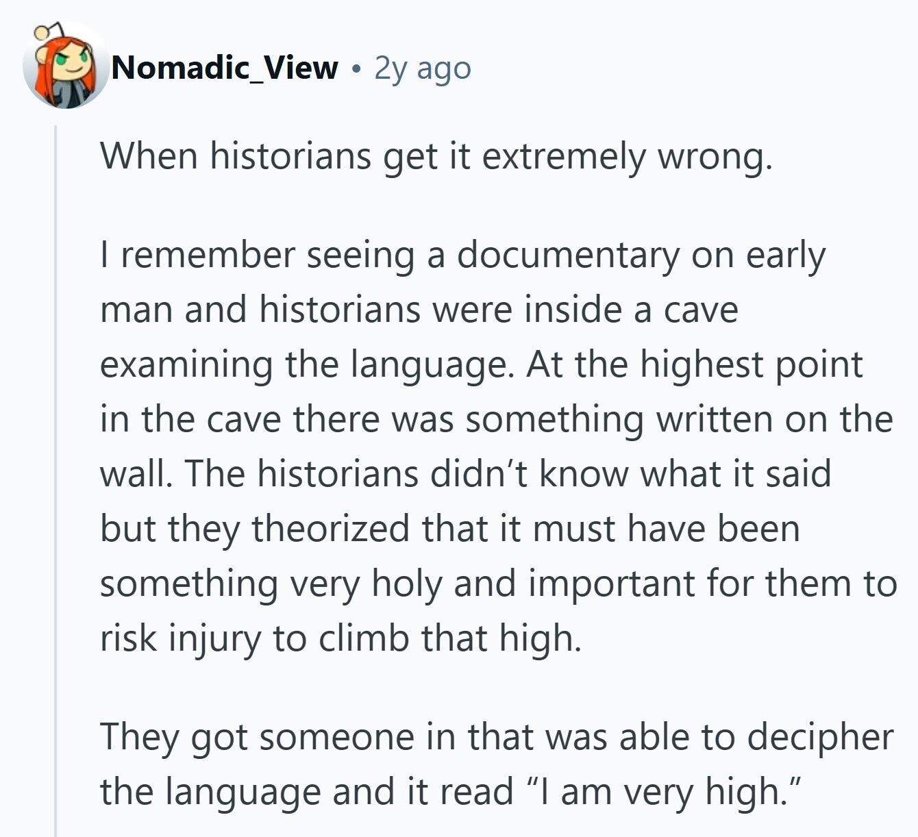 Nomadic_View 2y ago When historians get it extremely wrong. I remember seeing a documentary on early man and historians were inside a cave examining the language. At the highest point in the cave there was something written on the wall. The historians didn't know what it said but they theorized that it must have been something very holy and important for them to risk injury to climb that high. They got someone in that was able to decipher the language and it read I am very high.