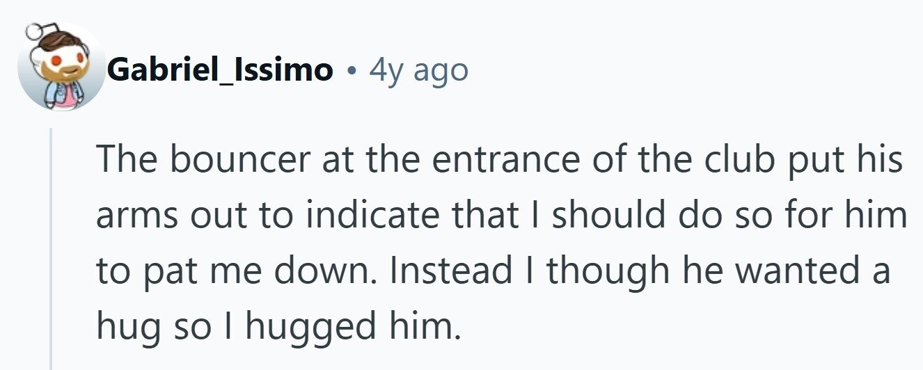 Gabriel_Issimo . 4y ago The bouncer at the entrance of the club put his arms out to indicate that I should do so for him to pat me down. Instead I though he wanted a hug so | hugged him. 