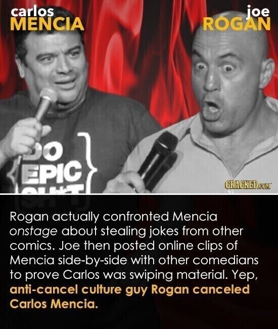 carlos joe MENCIA ROGAN EPIC OG CRACKED.COM ISH'T Rogan actually confronted Mencia onstage about stealing jokes from other comics. Joe then posted online clips of Mencia side-by-side with other comedians to prove Carlos was swiping material. Yep, anti-cancel culture guy Rogan canceled Carlos Mencia.