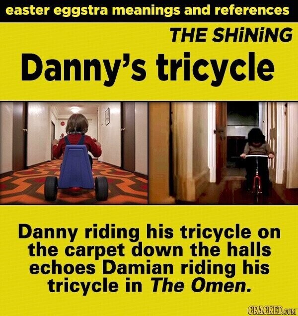 easter eggstra meanings and references THE SHiNiNG Danny's tricycle Danny riding his tricycle on the carpet down the halls echoes Damian riding his tricycle in The Omen. GRACKED.COM