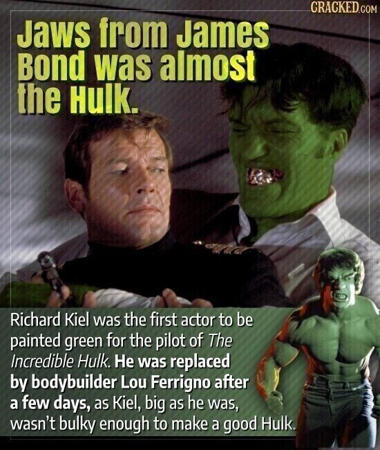 CRACKED.COM Jaws from James Bond was almost the Hulk. Richard Kiel was the first actor to be painted green for the pilot of The Incredible Hulk. Не was replaced by bodybuilder Lou Ferrigno after a few days, as Kiel, big as he was, wasn't bulky enough to make a good Hulk.