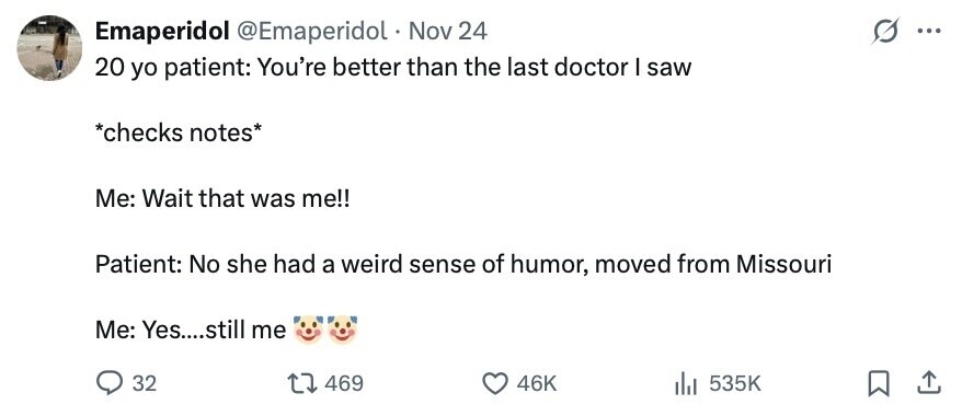 Emaperidol @Emaperidol . Nov 24 ... 20 yo patient: You're better than the last doctor I saw *checks notes* Me: Wait that was me!! Patient: No she had a weird sense of humor, moved from Missouri Me: Yes....still me 32 469 46K 535K 