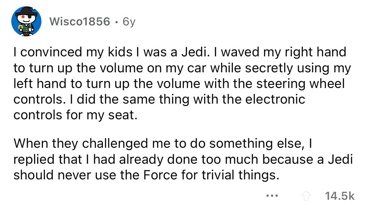 Wisco1856 . 6y I convinced my kids I was a Jedi. I waved my right hand to turn up the volume on my car while secretly using my left hand to turn up the volume with the steering wheel controls. I did the same thing with the electronic controls for my seat. When they challenged me to do something else, I replied that I had already done too much because a Jedi should never use the Force for trivial things. ... 14.5k