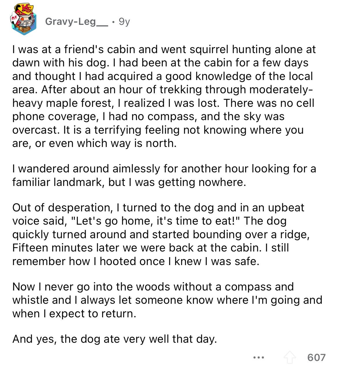 KS Gravy-Leg_ 9y I was at a friend's cabin and went squirrel hunting alone at dawn with his dog. I had been at the cabin for a few days and thought I had acquired a good knowledge of the local area. After about an hour of trekking through moderately- heavy maple forest, I realized I was lost. There was no cell phone coverage, I had no compass, and the sky was overcast. It is a terrifying feeling not knowing where you are, or even which way is north. I wandered around aimlessly for another hour looking for a familiar landmark,