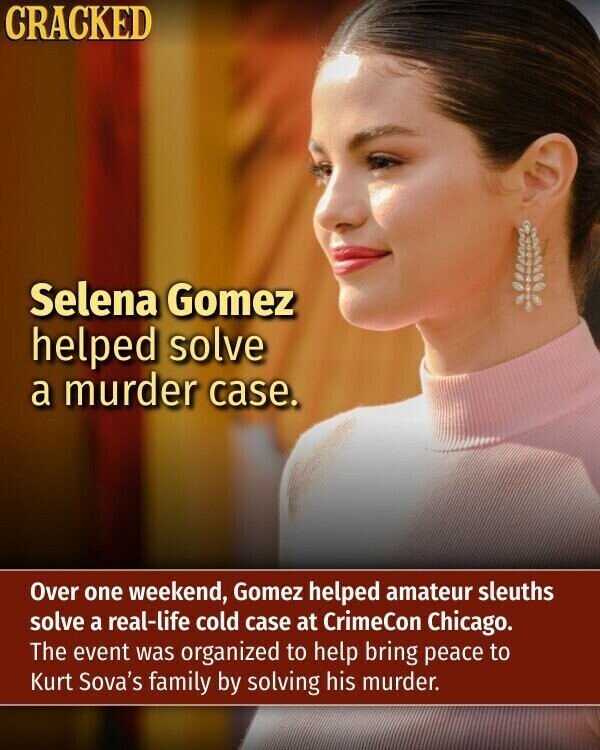 CRACKED Selena Gomez helped solve a murder case. Over one weekend, Gomez helped amateur sleuths solve a real-life cold case at CrimeCon Chicago. The event was organized to help bring peace to Kurt Sova's family by solving his murder.