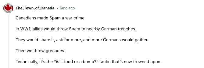 The_Town_of_Canada 6mo ago Canadians made Spam a war crime. In WW1, allies would throw Spam to nearby German trenches. They would share it, ask for more, and more Germans would gather. Then we threw grenades. Technically, it's the is it food or a bomb? tactic that's now frowned upon. 