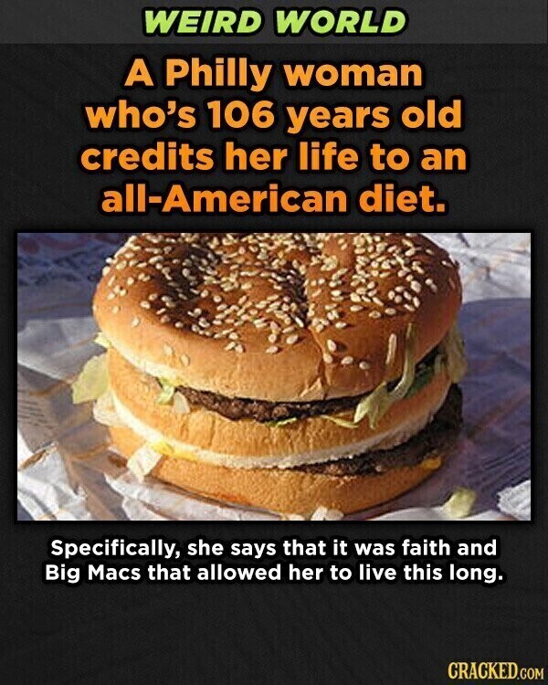 WEIRD WORLD A Philly woman who's 106 years old credits her life to an all-American diet. Specifically, she says that it was faith and Big Macs that allowed her to live this long. CRACKED.COM