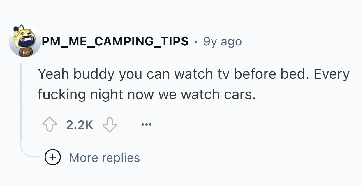 PM_ME_CAMPING_TIPS. 9y ago Yeah buddy you can watch tv before bed. Every fucking night now we watch cars. 2.2K ... + More replies