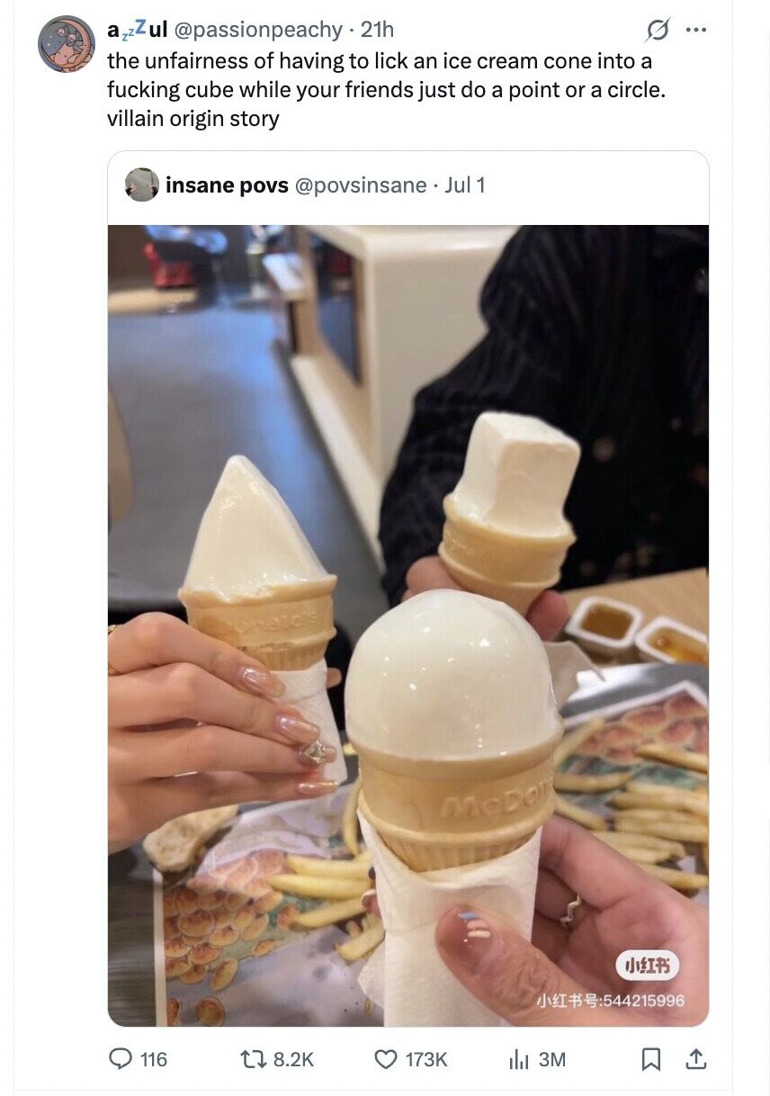 a zzZul @passionpeachy .21h s ... the unfairness of having to lick an ice cream cone into a fucking cube while your friends just do a point or a circle. villain origin story insane povs @povsinsane. Jul 1 McDon :4:215996 116 8.2K 173K del 3M