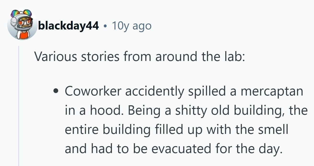 blackday44 . 10y ago Various stories from around the lab: Coworker accidently spilled a mercaptan in a hood. Being a shitty old building, the entire building filled up with the smell and had to be evacuated for the day.