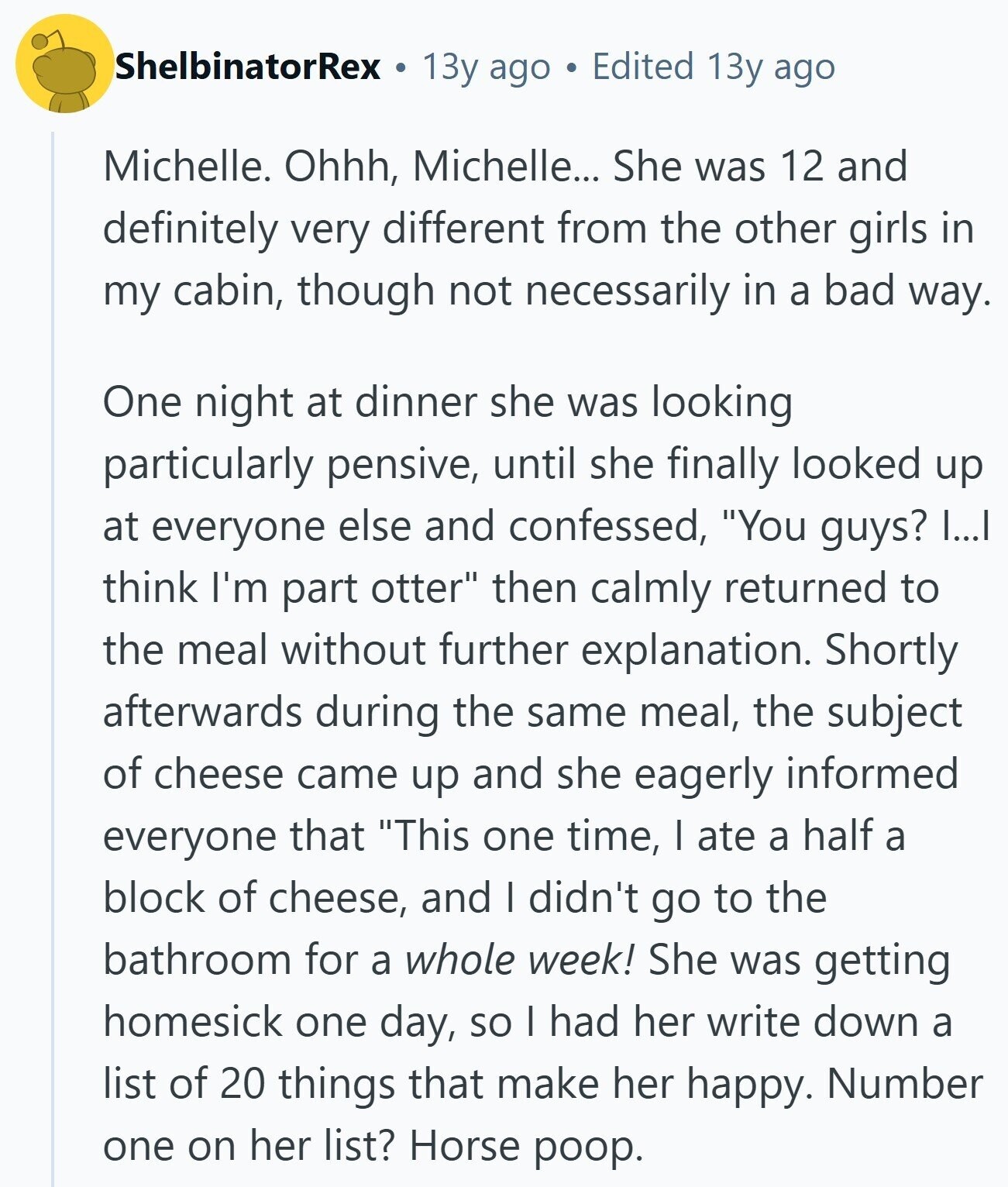 ShelbinatorRex 13y ago Edited 13y ago Michelle. Ohhh, Michelle... She was 12 and definitely very different from the other girls in my cabin, though not necessarily in a bad way. One night at dinner she was looking particularly pensive, until she finally looked up at everyone else and confessed, You guys? I...I think I'm part otter then calmly returned to the meal without further explanation. Shortly afterwards during the same meal, the subject of cheese came up and she eagerly informed everyone that This one time, I ate a half a block of cheese, and I didn't go to the