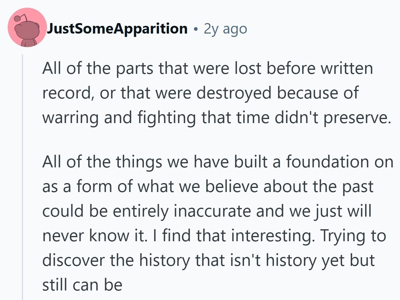 JustSomeApparition 2y ago All of the parts that were lost before written record, or that were destroyed because of warring and fighting that time didn't preserve. All of the things we have built a foundation on as a form of what we believe about the past could be entirely inaccurate and we just will never know it. I find that interesting. Trying to discover the history that isn't history yet but still can be