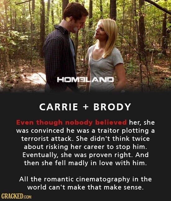 HOMELAND CARRIE + BRODY Even though nobody believed her, she was convinced he was a traitor plotting a terrorist attack. She didn't think twice about risking her career to stop him. Eventually, she was proven right. And then she fell madly in love with him. All the romantic cinematography in the world can't make that make sense. CRACKED.COM