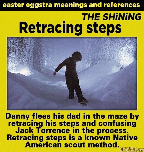 easter eggstra meanings and references THE SHiNiNG Retracing steps Danny flees his dad in the maze by retracing his steps and confusing Jack Torrence in the process. Retracing steps is a known Native American scout method. GRACKED.COM
