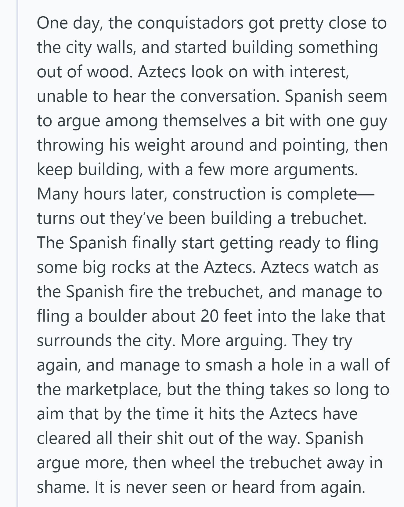 One day, the conquistadors got pretty close to the city walls, and started building something out of wood. Aztecs look on with interest, unable to hear the conversation. Spanish seem to argue among themselves a bit with one guy throwing his weight around and pointing, then keep building, with a few more arguments. Many hours later, construction is complete- turns out they've been building a trebuchet. The Spanish finally start getting ready to fling some big rocks at the Aztecs. Aztecs watch as the Spanish fire the trebuchet, and manage to fling a boulder about 20 feet into the lake
