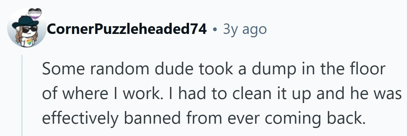 CornerPuzzleheaded74 . Зу ago Some random dude took a dump in the floor of where I work. I had to clean it up and he was effectively banned from ever coming back.