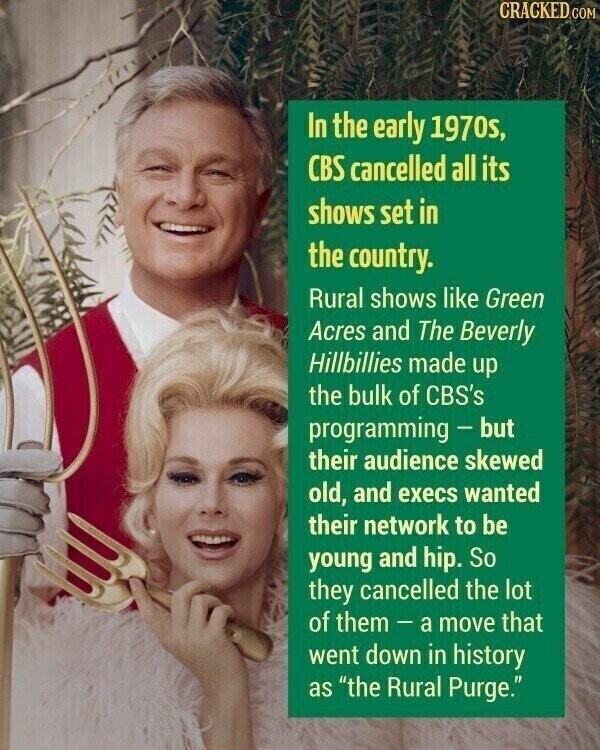 CRACKED COM In the early 1970s, CBS cancelled all its shows set in the country. Rural shows like Green Acres and The Beverly Hillbillies made up the bulk of CBS's programming - but their audience skewed old, and execs wanted their network to be young and hip. So they cancelled the lot of them-a move that went down in history as the Rural Purge.